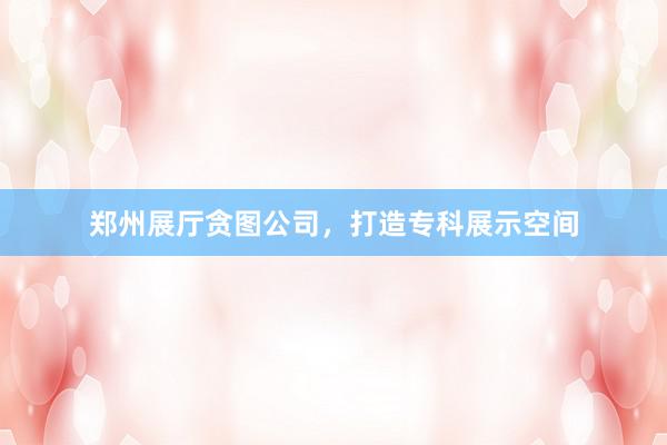 郑州展厅贪图公司，打造专科展示空间