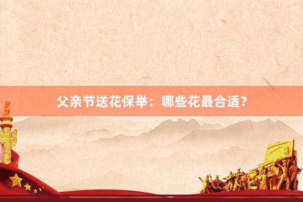 父亲节送花保举：哪些花最合适？