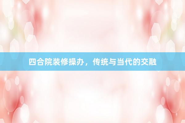 四合院装修操办，传统与当代的交融