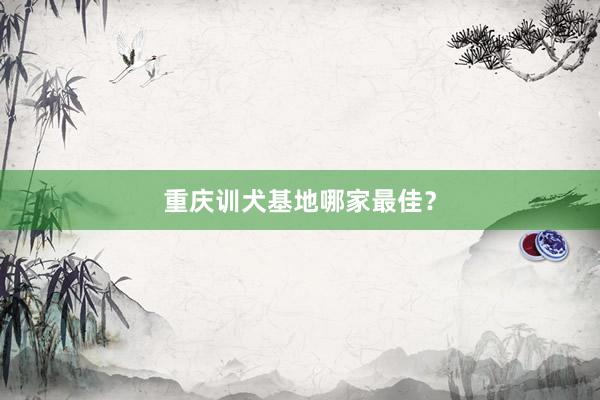 重庆训犬基地哪家最佳？